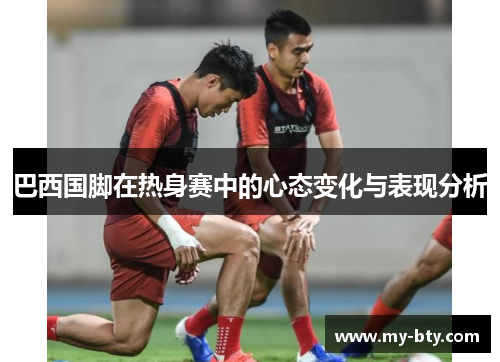 巴西国脚在热身赛中的心态变化与表现分析