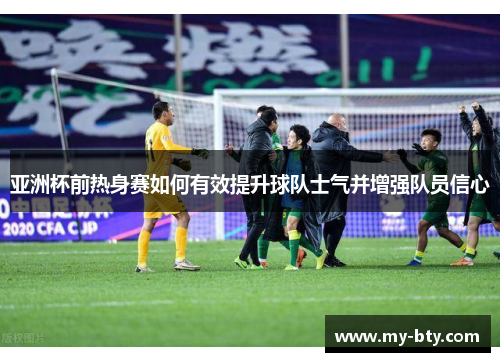 亚洲杯前热身赛如何有效提升球队士气并增强队员信心