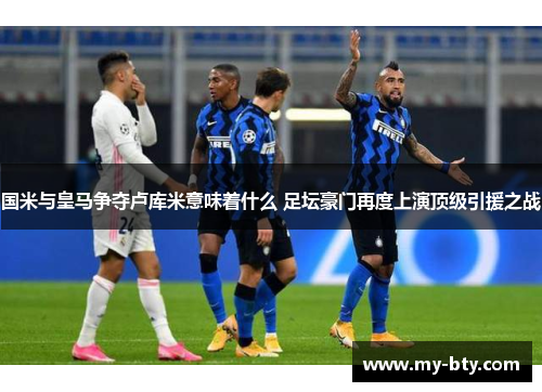 国米与皇马争夺卢库米意味着什么 足坛豪门再度上演顶级引援之战