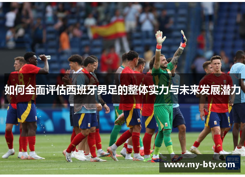 如何全面评估西班牙男足的整体实力与未来发展潜力 如何全面评估西班牙男足的整体实力与未来发展潜力