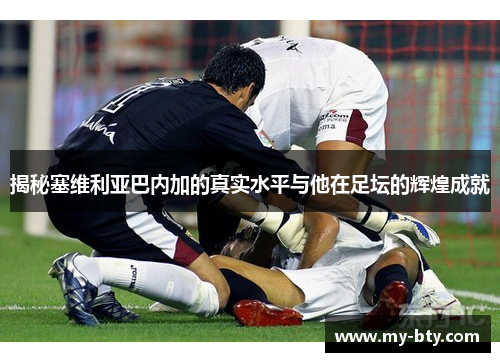 揭秘塞维利亚巴内加的真实水平与他在足坛的辉煌成就 揭秘塞维利亚巴内加的真实水平与他在足坛的辉煌成就