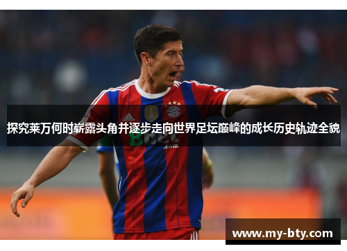 探究莱万何时崭露头角并逐步走向世界足坛巅峰的成长历史轨迹全貌 探究莱万何时崭露头角并逐步走向世界足坛巅峰的成长历史轨迹全貌