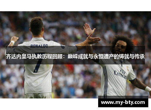 齐达内皇马执教历程回顾：巅峰成就与永恒遗产的铸就与传承