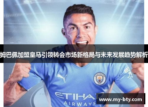 姆巴佩加盟皇马引领转会市场新格局与未来发展趋势解析 姆巴佩加盟皇马引领转会市场新格局与未来发展趋势解析