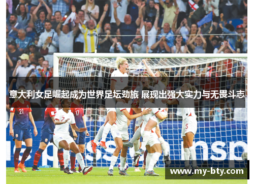 意大利女足崛起成为世界足坛劲旅 展现出强大实力与无畏斗志